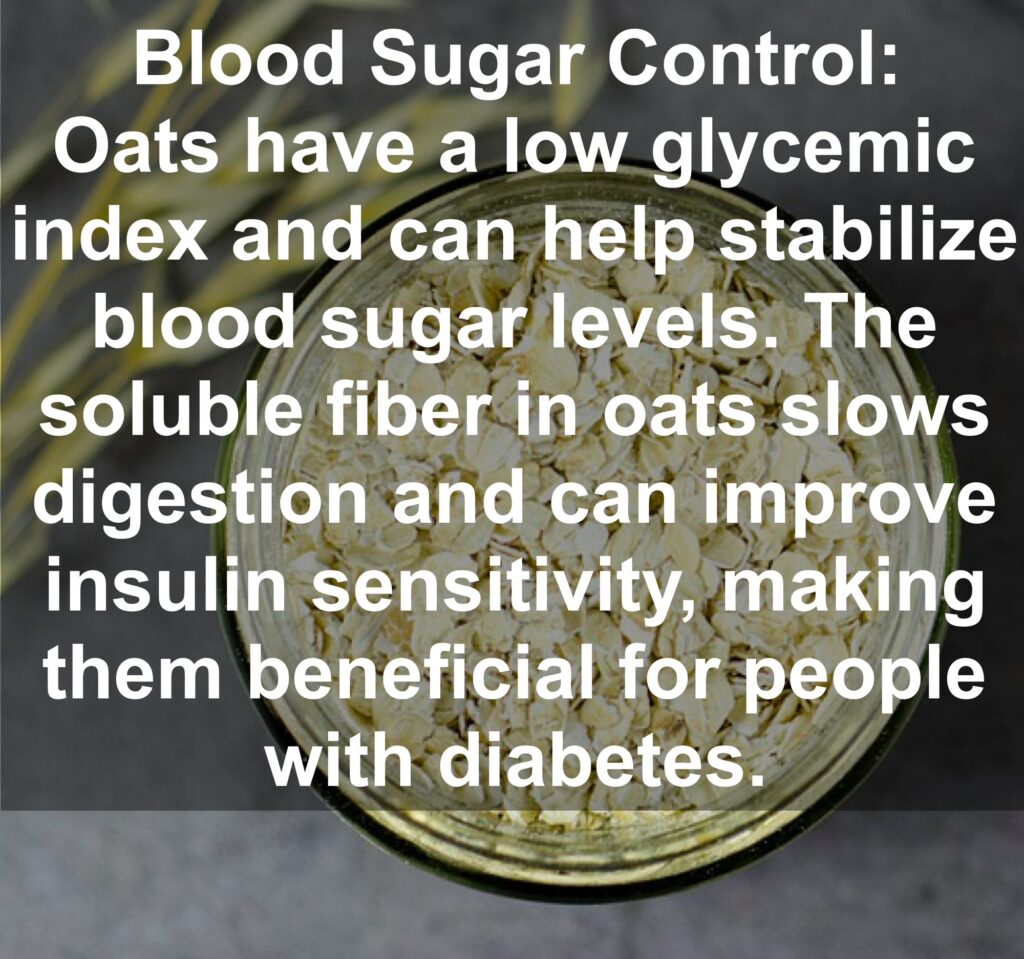 5. Blood Sugar Control: Oats have a low glycemic index and can help stabilize blood sugar levels. The soluble fiber in oats slows digestion and can improve insulin sensitivity, making them beneficial for people with diabetes.