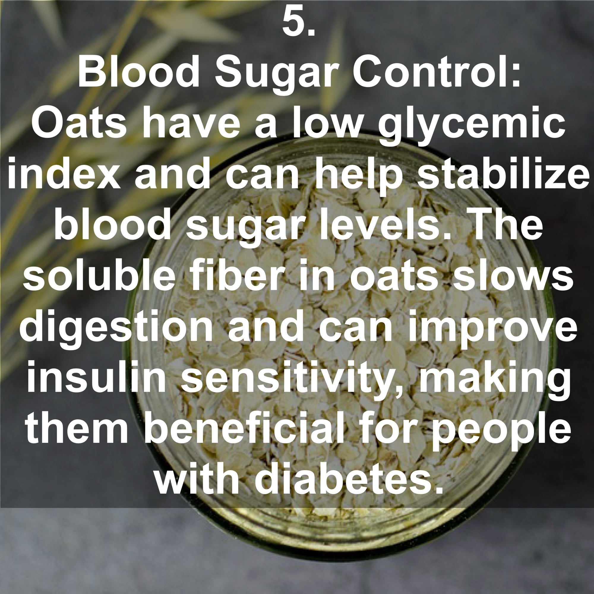 5. Blood Sugar Control: Oats have a low glycemic index and can help stabilize blood sugar levels. The soluble fiber in oats slows digestion and can improve insulin sensitivity, making them beneficial for people with diabetes.