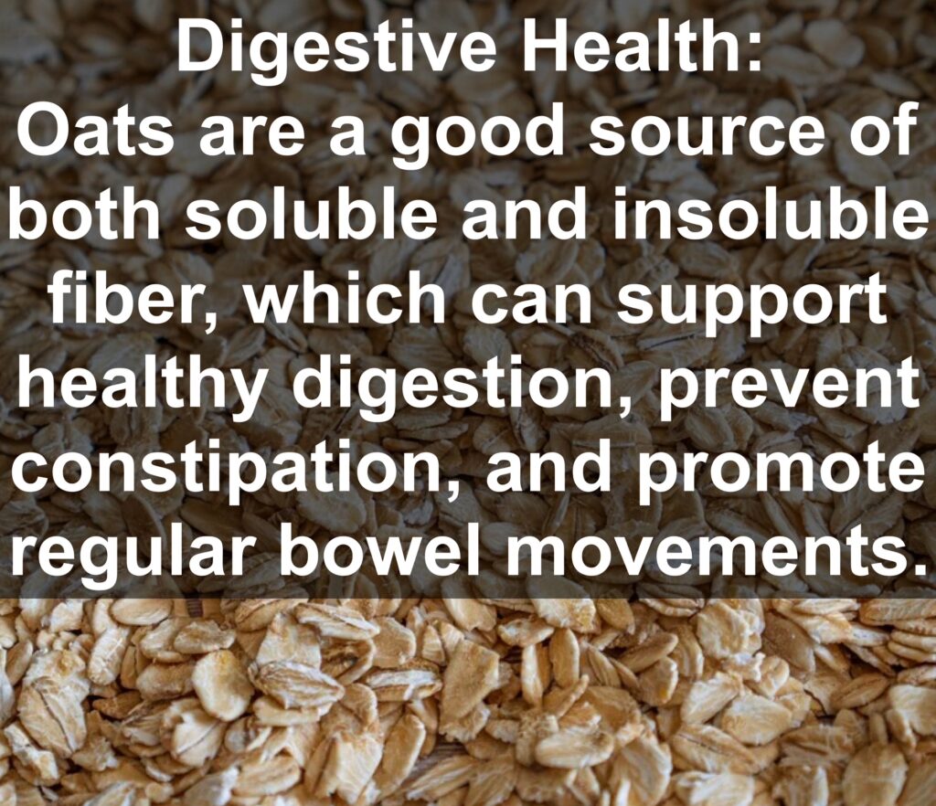 4. Digestive Health: Oats are a good source of both soluble and insoluble fiber, which can support healthy digestion, prevent constipation, and promote regular bowel movements.