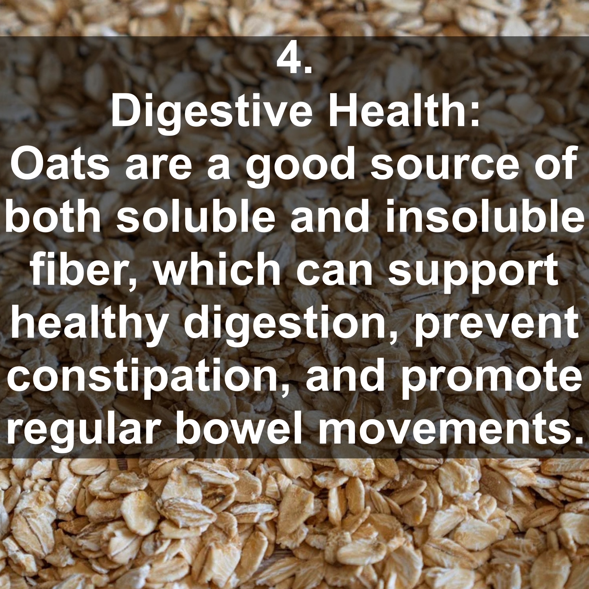 4. Digestive Health: Oats are a good source of both soluble and insoluble fiber, which can support healthy digestion, prevent constipation, and promote regular bowel movements.