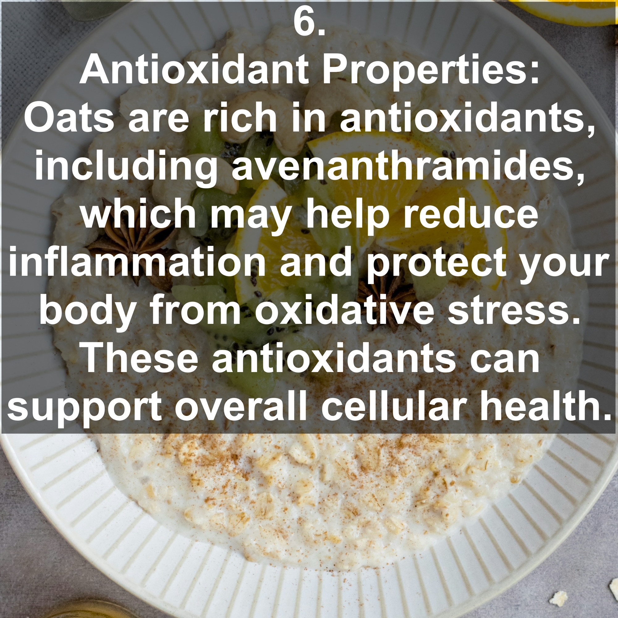 6. Antioxidant Properties: Oats are rich in antioxidants, including avenanthramides, which may help reduce inflammation and protect your body from oxidative stress. These antioxidants can support overall cellular health.