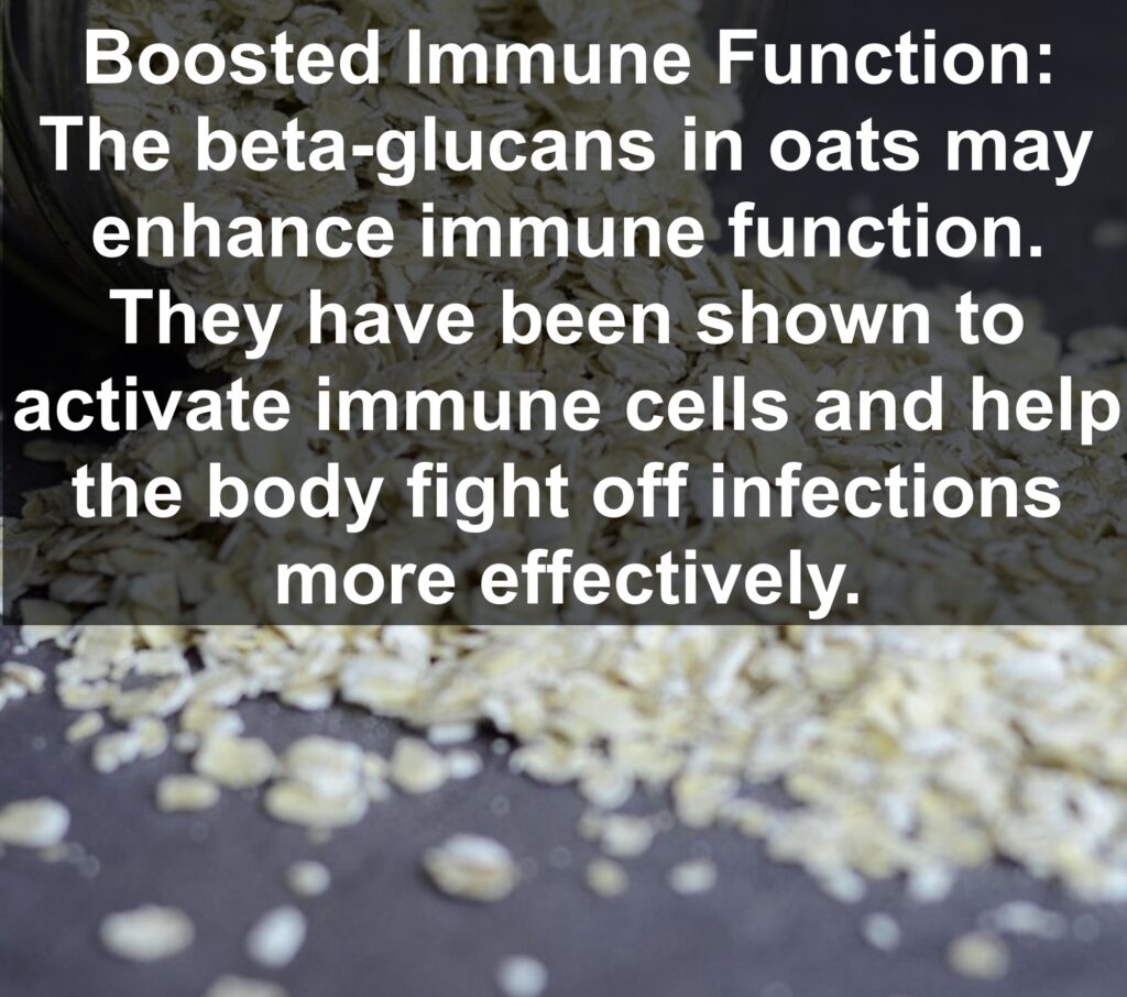 7. Boosted Immune Function: The beta-glucans in oats may enhance immune function. They have been shown to activate immune cells and help the body fight off infections more effectively.