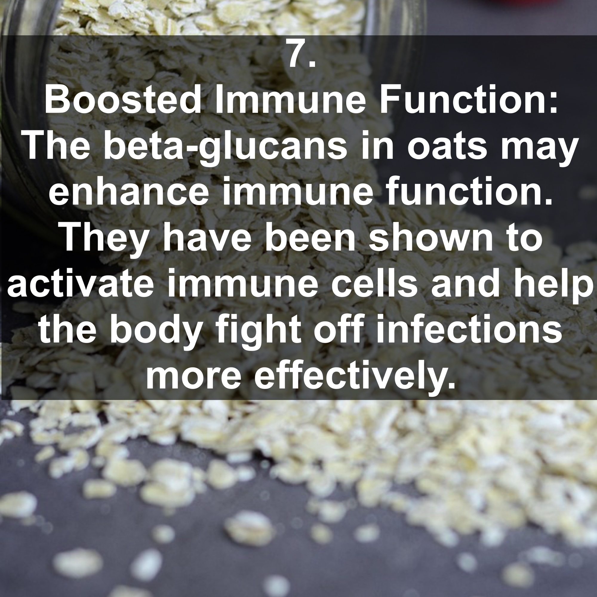 7. Boosted Immune Function: The beta-glucans in oats may enhance immune function. They have been shown to activate immune cells and help the body fight off infections more effectively.