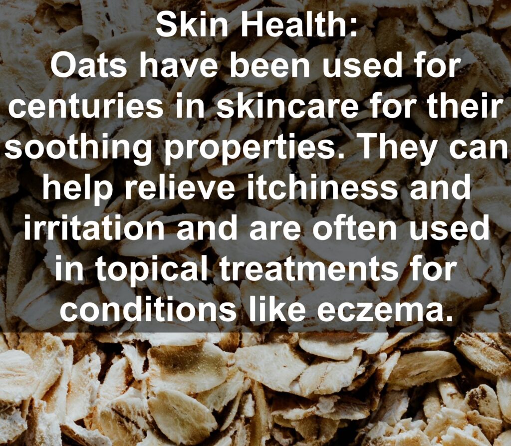 8. Skin Health: Oats have been used for centuries in skincare for their soothing properties. They can help relieve itchiness and irritation and are often used in topical treatments for conditions like eczema.