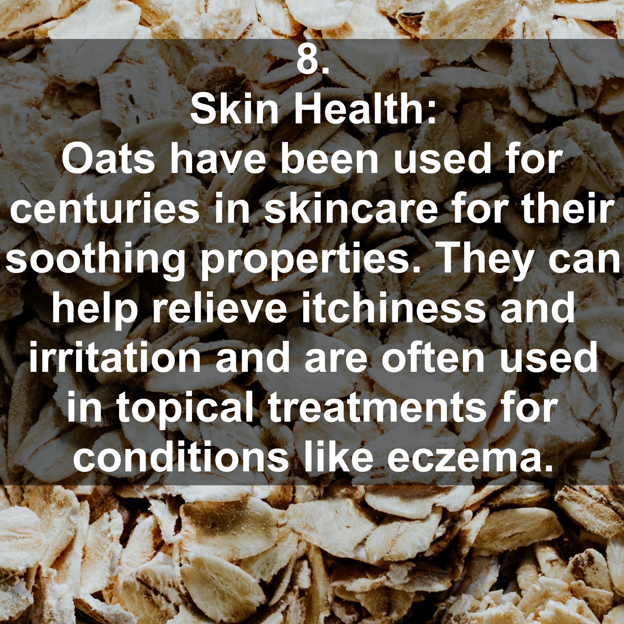 8. Skin Health: Oats have been used for centuries in skincare for their soothing properties. They can help relieve itchiness and irritation and are often used in topical treatments for conditions like eczema.