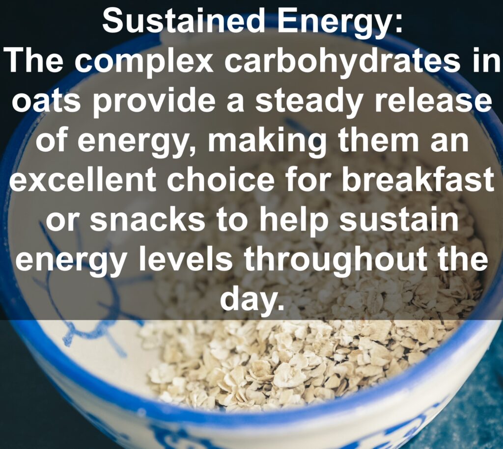 9. Sustained Energy: The complex carbohydrates in oats provide a steady release of energy, making them an excellent choice for breakfast or snacks to help sustain energy levels throughout the day.
