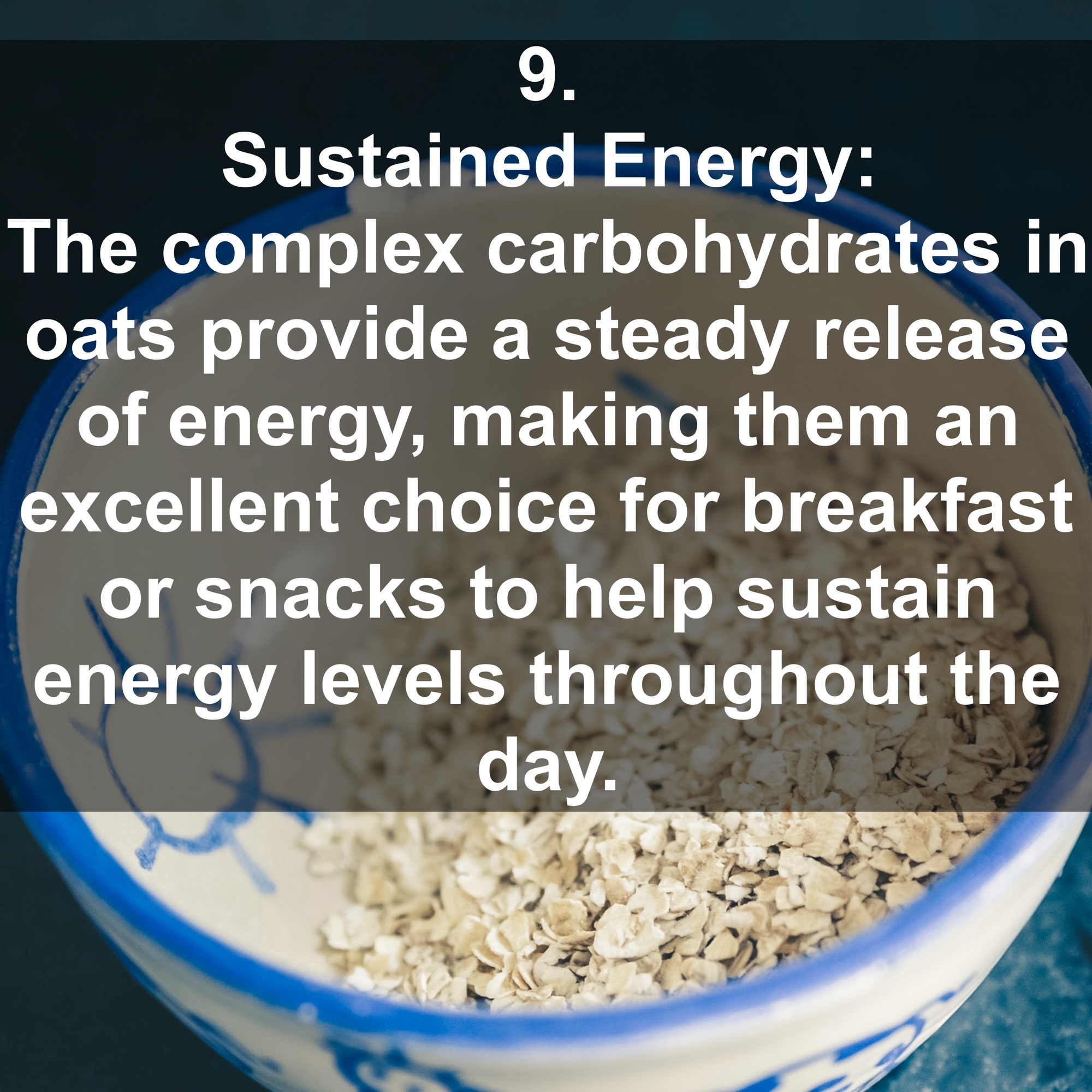 9. Sustained Energy: The complex carbohydrates in oats provide a steady release of energy, making them an excellent choice for breakfast or snacks to help sustain energy levels throughout the day.