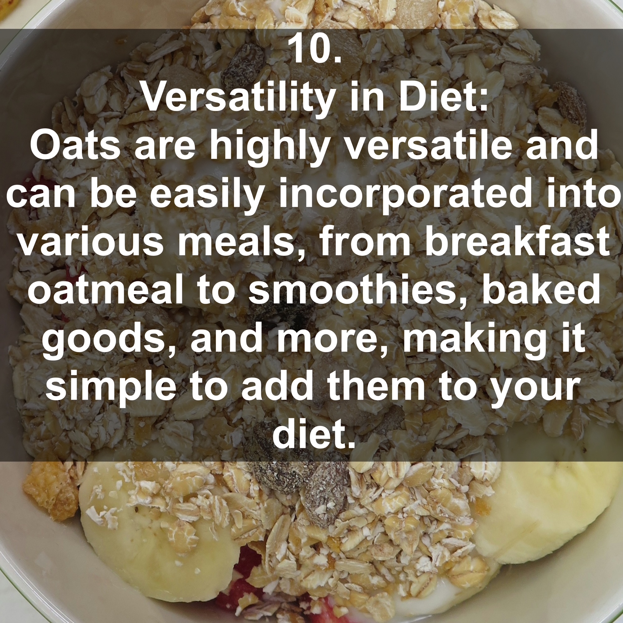 10. Versatility in Diet: Oats are highly versatile and can be easily incorporated into various meals, from breakfast oatmeal to smoothies, baked goods, and more, making it simple to add them to your diet.