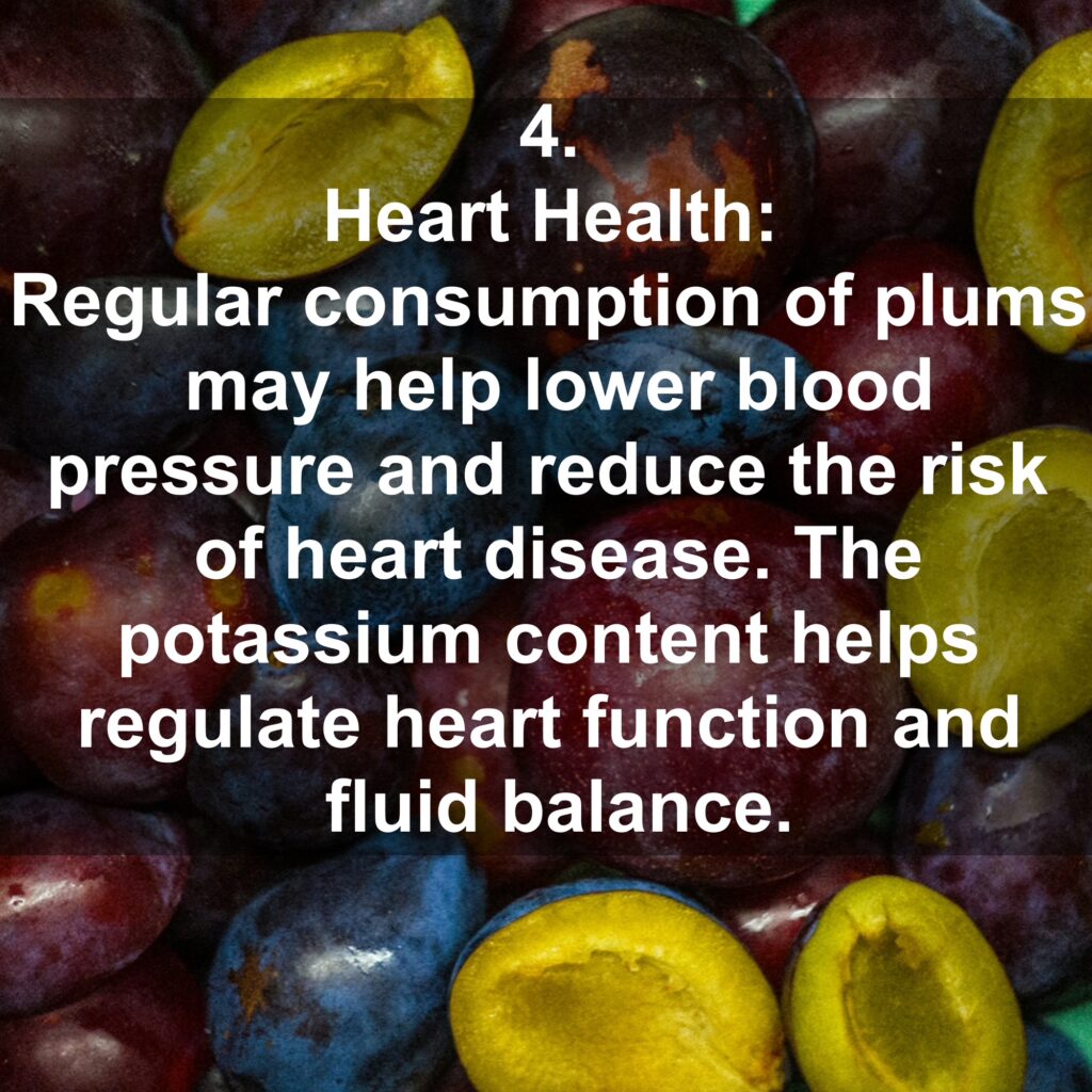 4. Heart Health: Regular consumption of plums may help lower blood pressure and reduce the risk of heart disease. The potassium content helps regulate heart function and fluid balance.