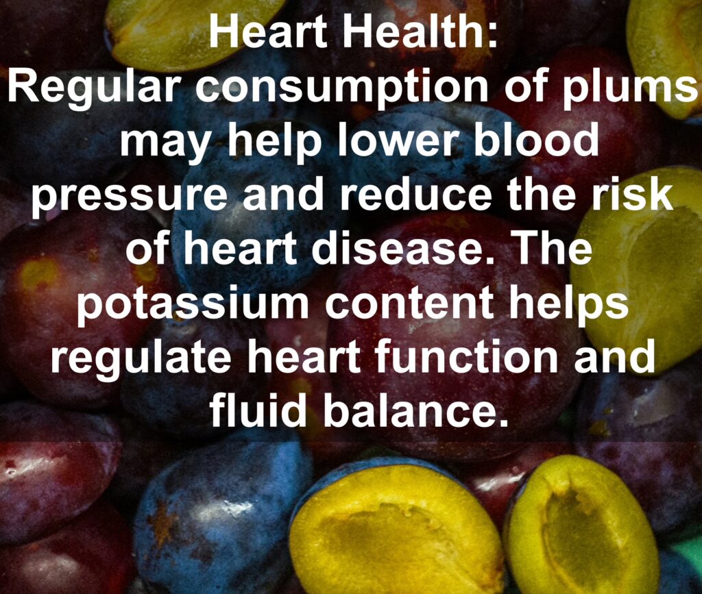 4. Heart Health: Regular consumption of plums may help lower blood pressure and reduce the risk of heart disease. The potassium content helps regulate heart function and fluid balance.