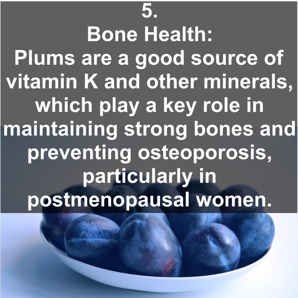 5. Bone Health: Plums are a good source of vitamin K and other minerals, which play a key role in maintaining strong bones and preventing osteoporosis, particularly in postmenopausal women.