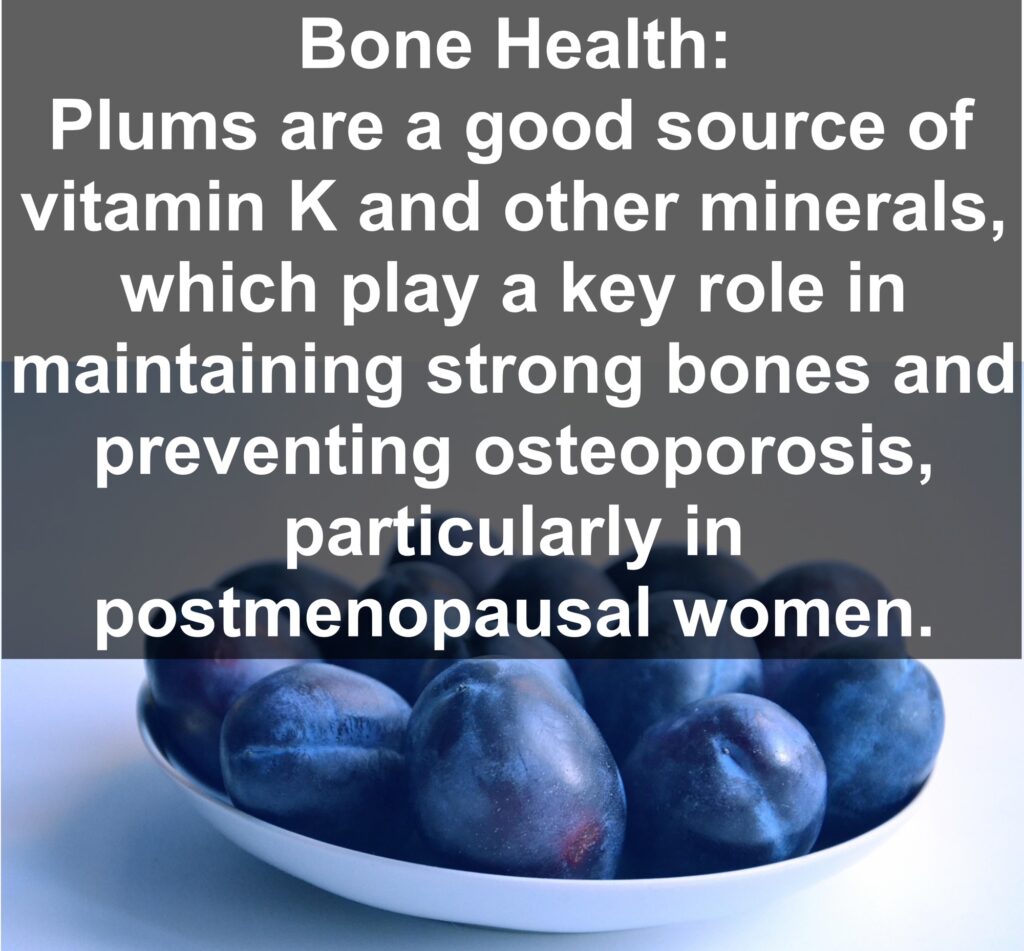 5. Bone Health: Plums are a good source of vitamin K and other minerals, which play a key role in maintaining strong bones and preventing osteoporosis, particularly in postmenopausal women.