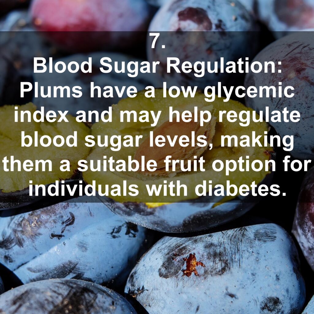 7. Blood Sugar Regulation: Plums have a low glycemic index and may help regulate blood sugar levels, making them a suitable fruit option for individuals with diabetes.