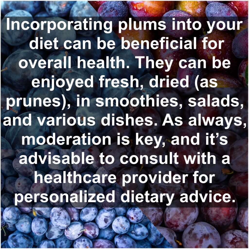 Incorporating plums into your diet can be beneficial for overall health. They can be enjoyed fresh, dried (as prunes), in smoothies, salads, and various dishes. As always, moderation is key, and it’s advisable to consult with a healthcare provider for personalized dietary advice.