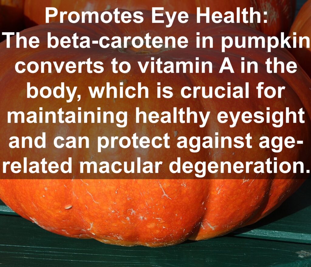 3. Promotes Eye Health: The beta-carotene in pumpkin converts to vitamin A in the body, which is crucial for maintaining healthy eyesight and can protect against age-related macular degeneration.