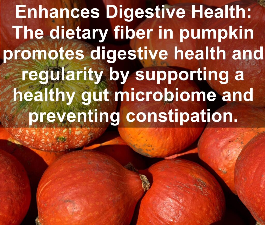 6. Enhances Digestive Health: The dietary fiber in pumpkin promotes digestive health and regularity by supporting a healthy gut microbiome and preventing constipation.