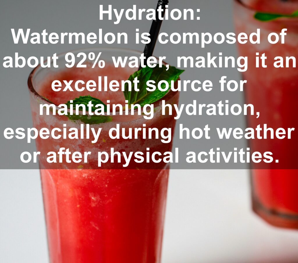 1. Hydration: Watermelon is composed of about 92% water, making it an excellent source for maintaining hydration, especially during hot weather or after physical activities.