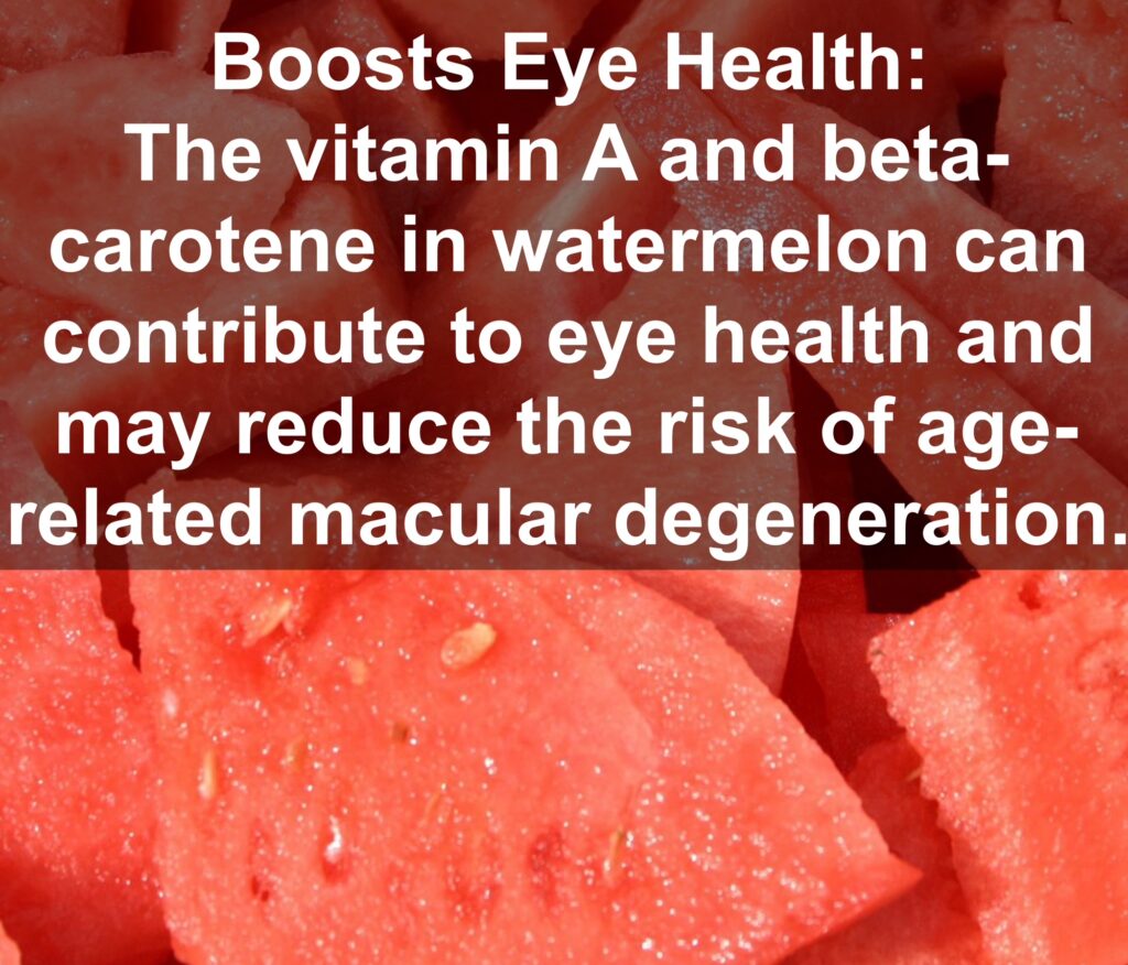 8. Boosts Eye Health: The vitamin A and beta-carotene in watermelon can contribute to eye health and may reduce the risk of age-related macular degeneration.