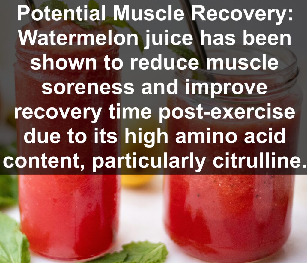 9. Potential Muscle Recovery: Watermelon juice has been shown to reduce muscle soreness and improve recovery time post-exercise due to its high amino acid content, particularly citrulline.
