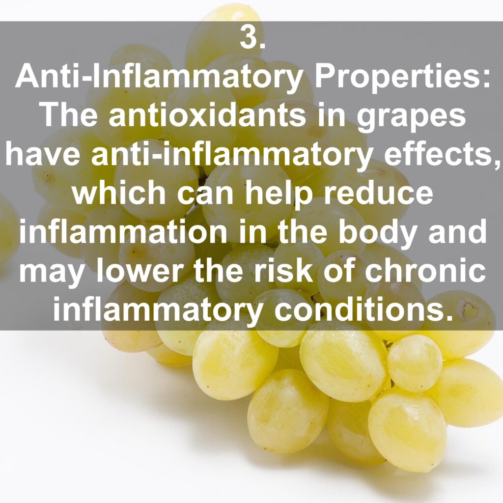 3. Anti-Inflammatory Properties: The antioxidants in grapes have anti-inflammatory effects, which can help reduce inflammation in the body and may lower the risk of chronic inflammatory conditions.