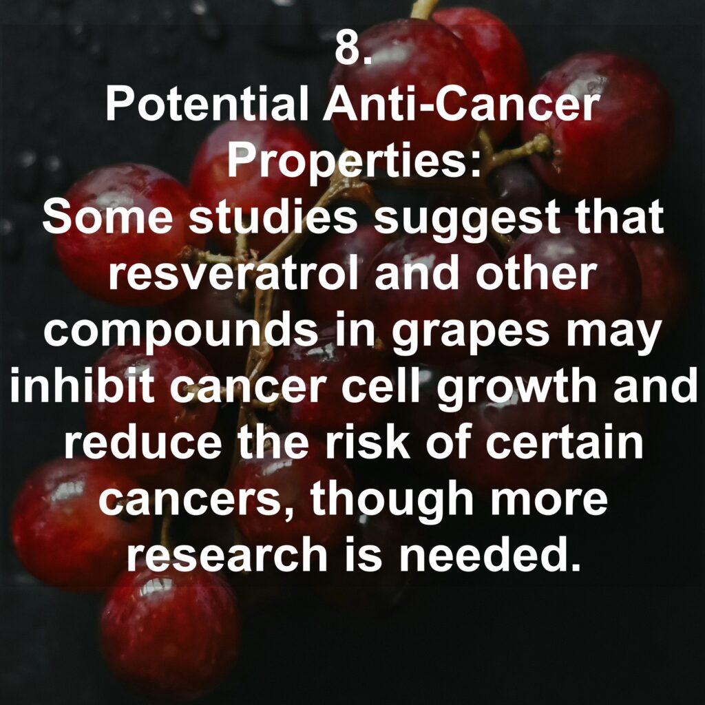 8. Potential Anti-Cancer Properties: Some studies suggest that resveratrol and other compounds in grapes may inhibit cancer cell growth and reduce the risk of certain cancers, though more research is needed.