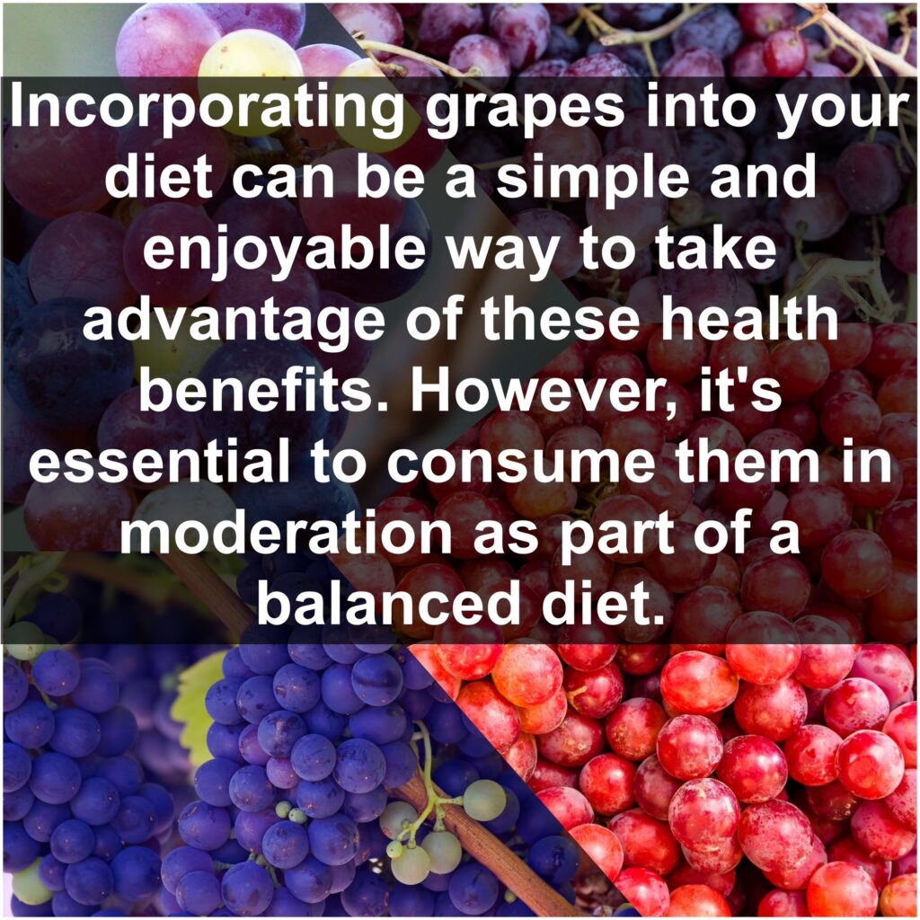 Incorporating grapes into your diet can be a simple and enjoyable way to take advantage of these health benefits. However, it's essential to consume them in moderation as part of a balanced diet.