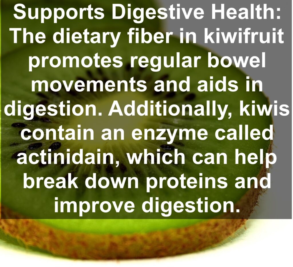 3. Supports Digestive Health: The dietary fiber in kiwifruit promotes regular bowel movements and aids in digestion. Additionally, kiwis contain an enzyme called actinidain, which can help break down proteins and improve digestion.