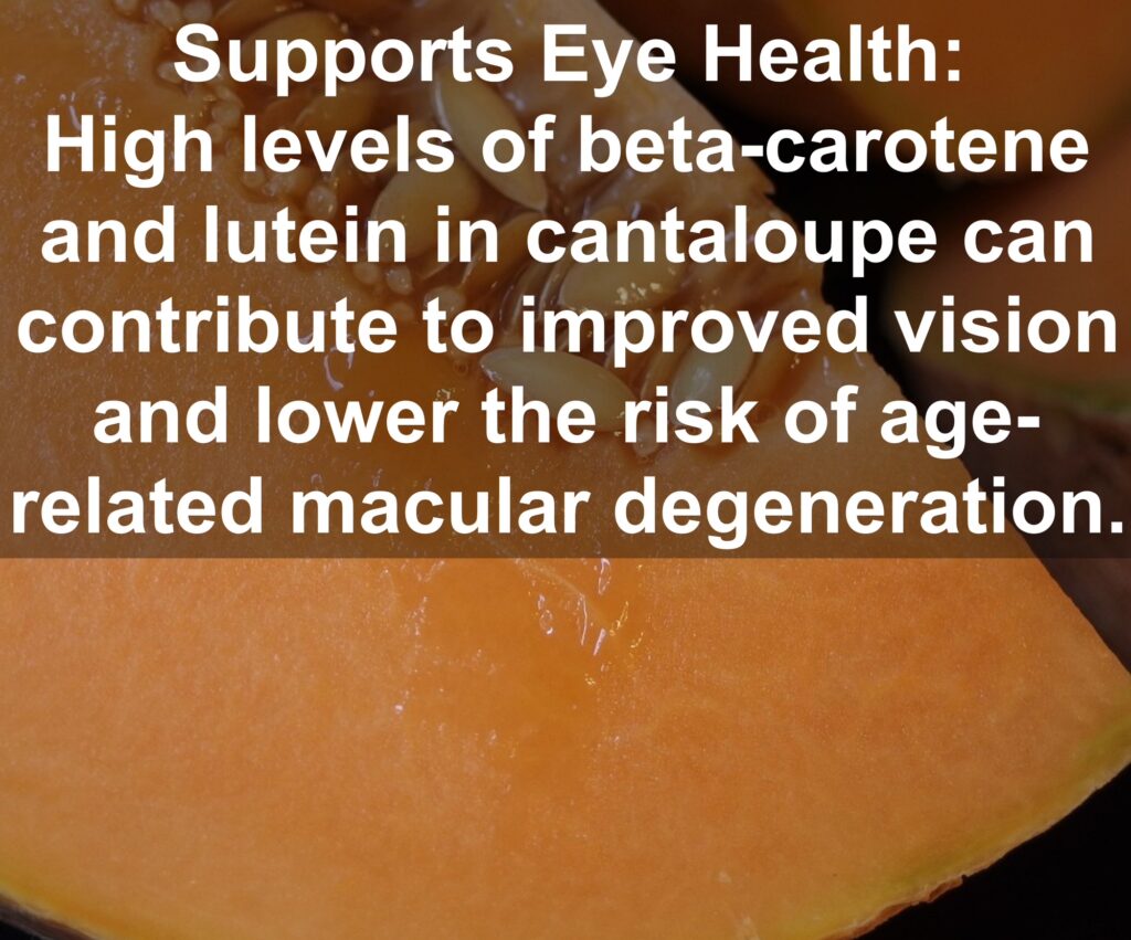 4. Supports Eye Health: High levels of beta-carotene and lutein in cantaloupe can contribute to improved vision and lower the risk of age-related macular degeneration.