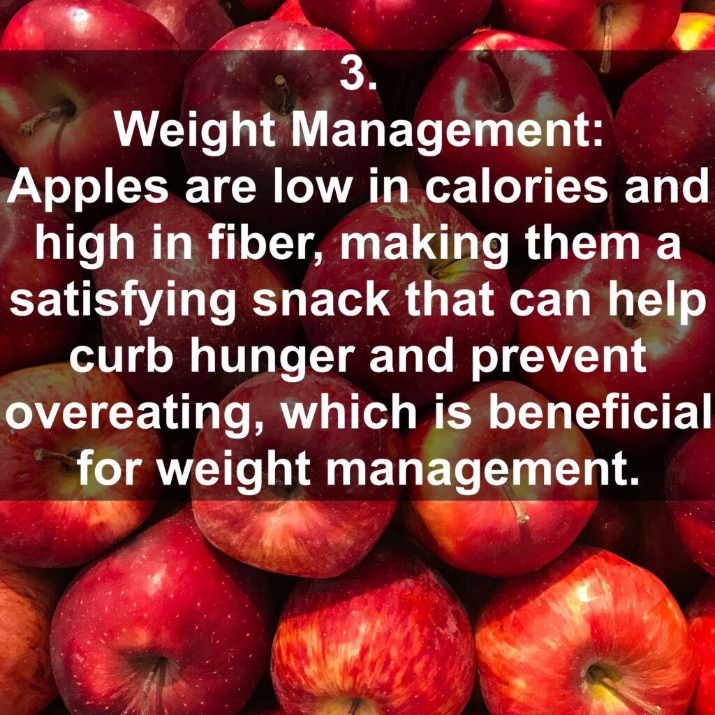 3. Weight Management: Apples are low in calories and high in fiber, making them a satisfying snack that can help curb hunger and prevent overeating, which is beneficial for weight management.
