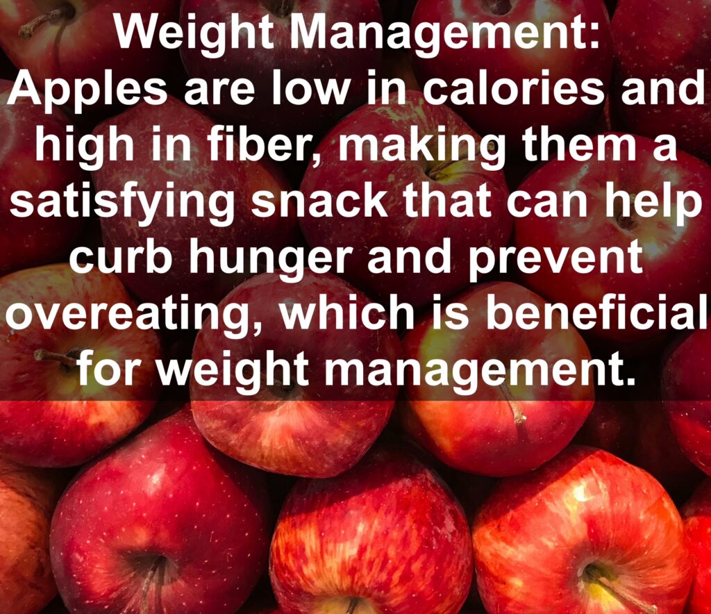 3. Weight Management: Apples are low in calories and high in fiber, making them a satisfying snack that can help curb hunger and prevent overeating, which is beneficial for weight management.