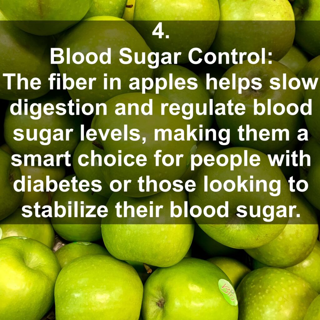4. Blood Sugar Control: The fiber in apples helps slow digestion and regulate blood sugar levels, making them a smart choice for people with diabetes or those looking to stabilize their blood sugar.