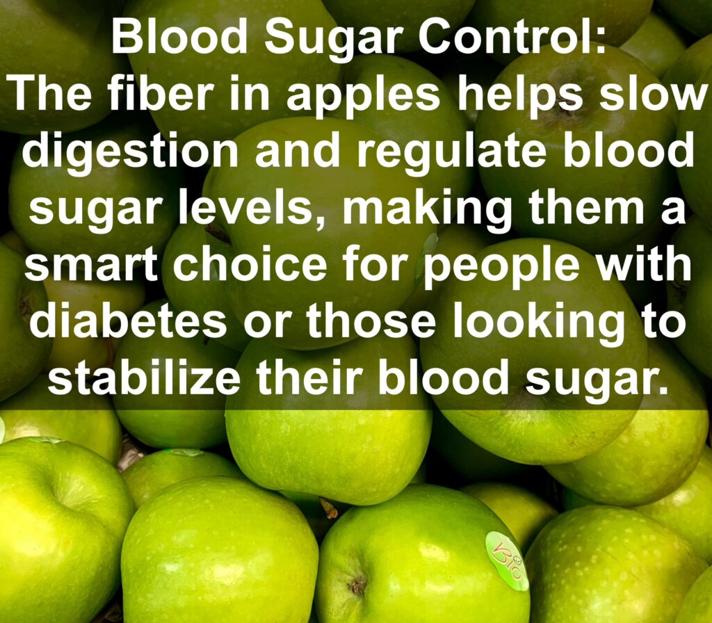 4. Blood Sugar Control: The fiber in apples helps slow digestion and regulate blood sugar levels, making them a smart choice for people with diabetes or those looking to stabilize their blood sugar.