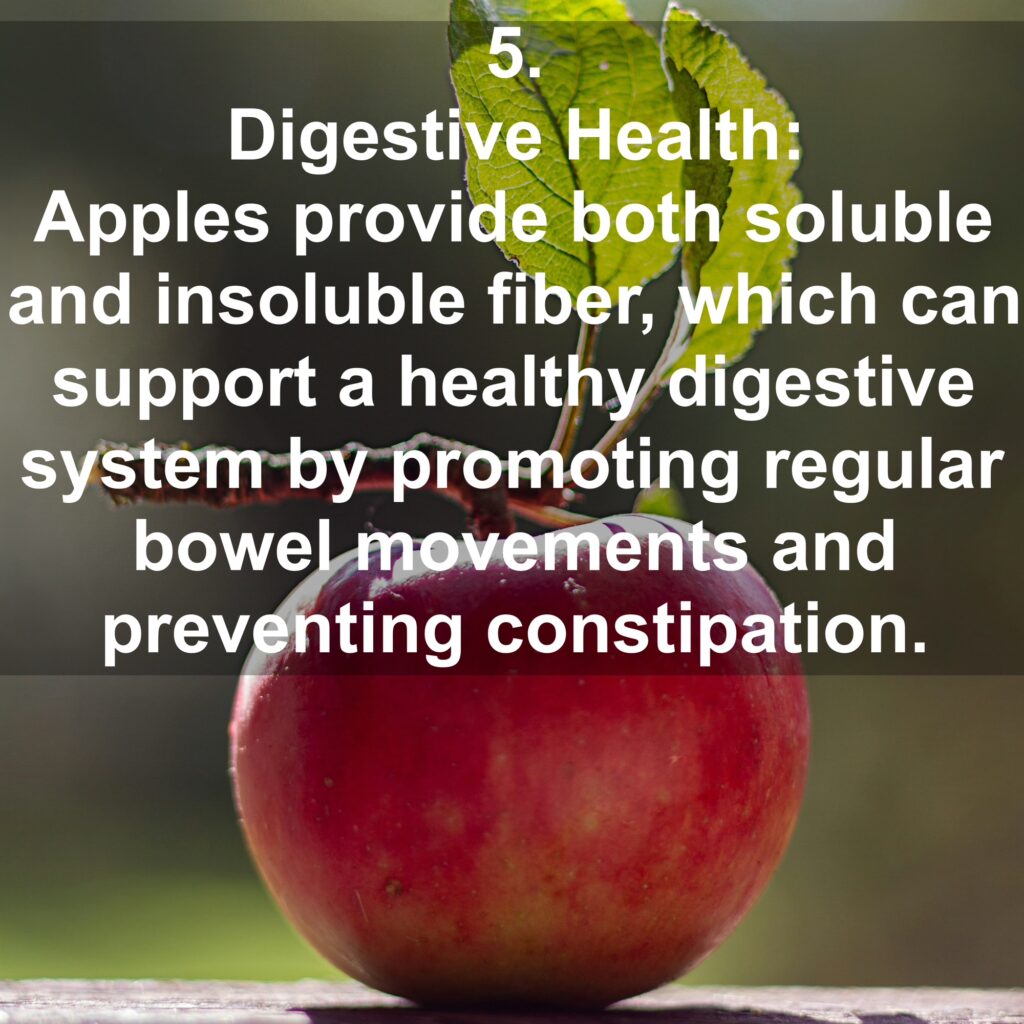 5. Digestive Health: Apples provide both soluble and insoluble fiber, which can support a healthy digestive system by promoting regular bowel movements and preventing constipation.