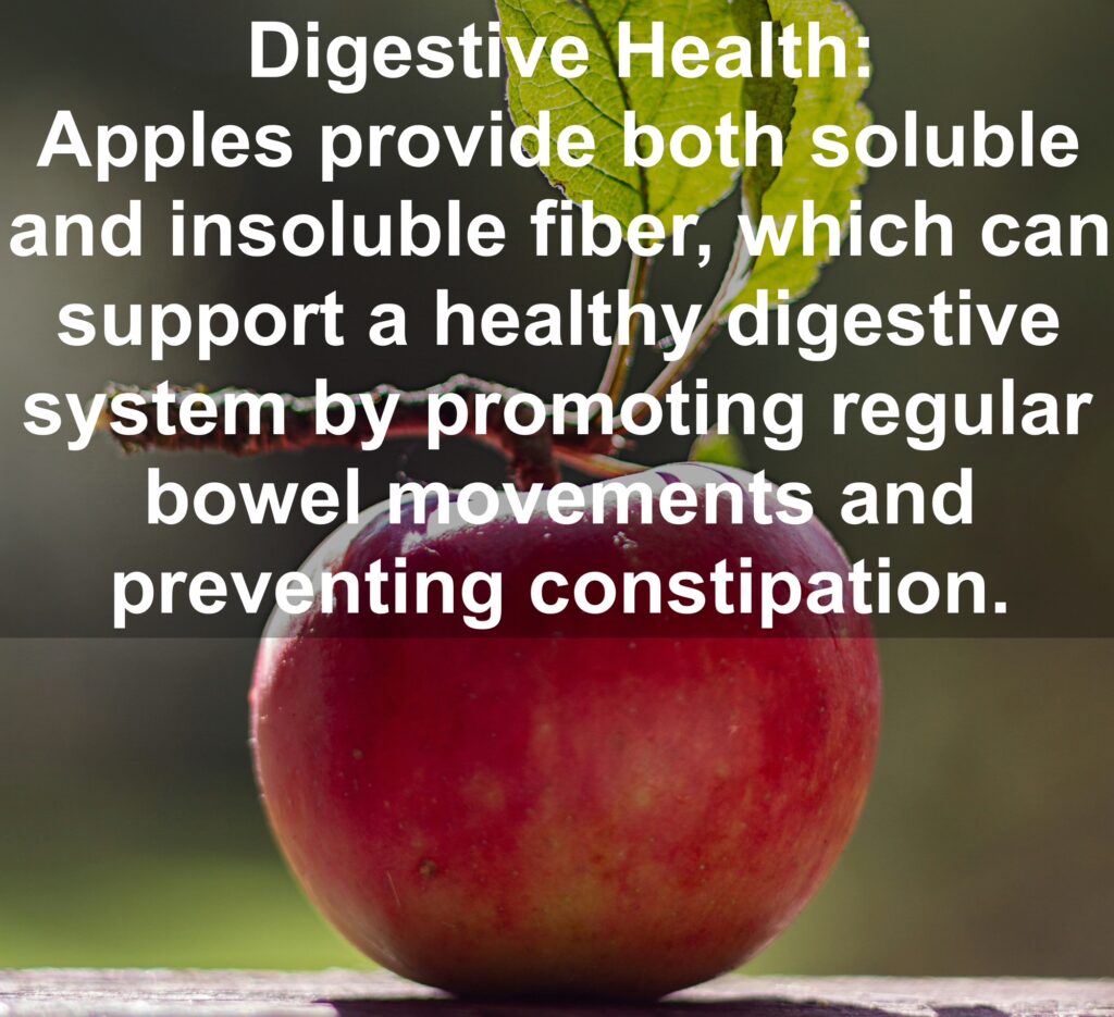 5. Digestive Health: Apples provide both soluble and insoluble fiber, which can support a healthy digestive system by promoting regular bowel movements and preventing constipation.