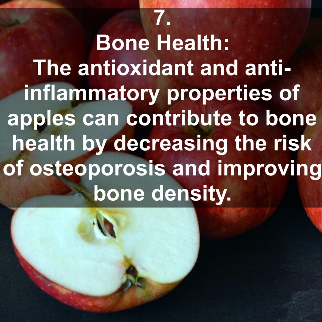 7. Bone Health: The antioxidant and anti-inflammatory properties of apples can contribute to bone health by decreasing the risk of osteoporosis and improving bone density.