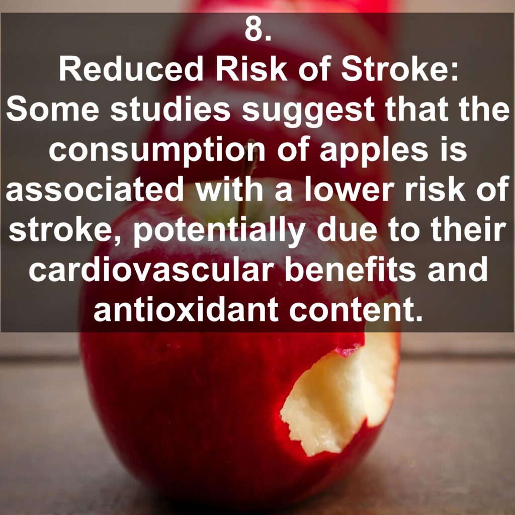 8. Reduced Risk of Stroke: Some studies suggest that the consumption of apples is associated with a lower risk of stroke, potentially due to their cardiovascular benefits and antioxidant content.