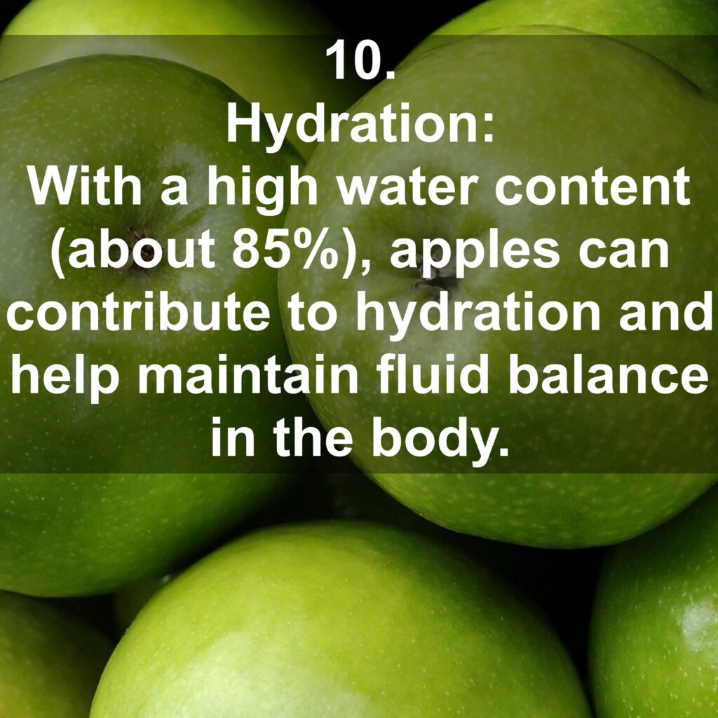 10. Hydration: With a high water content (about 85%), apples can contribute to hydration and help maintain fluid balance in the body.