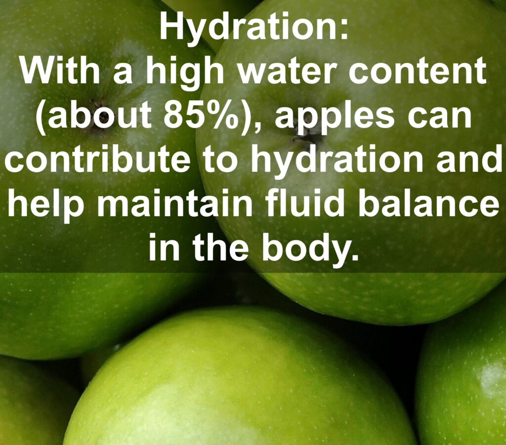 10. Hydration: With a high water content (about 85%), apples can contribute to hydration and help maintain fluid balance in the body.