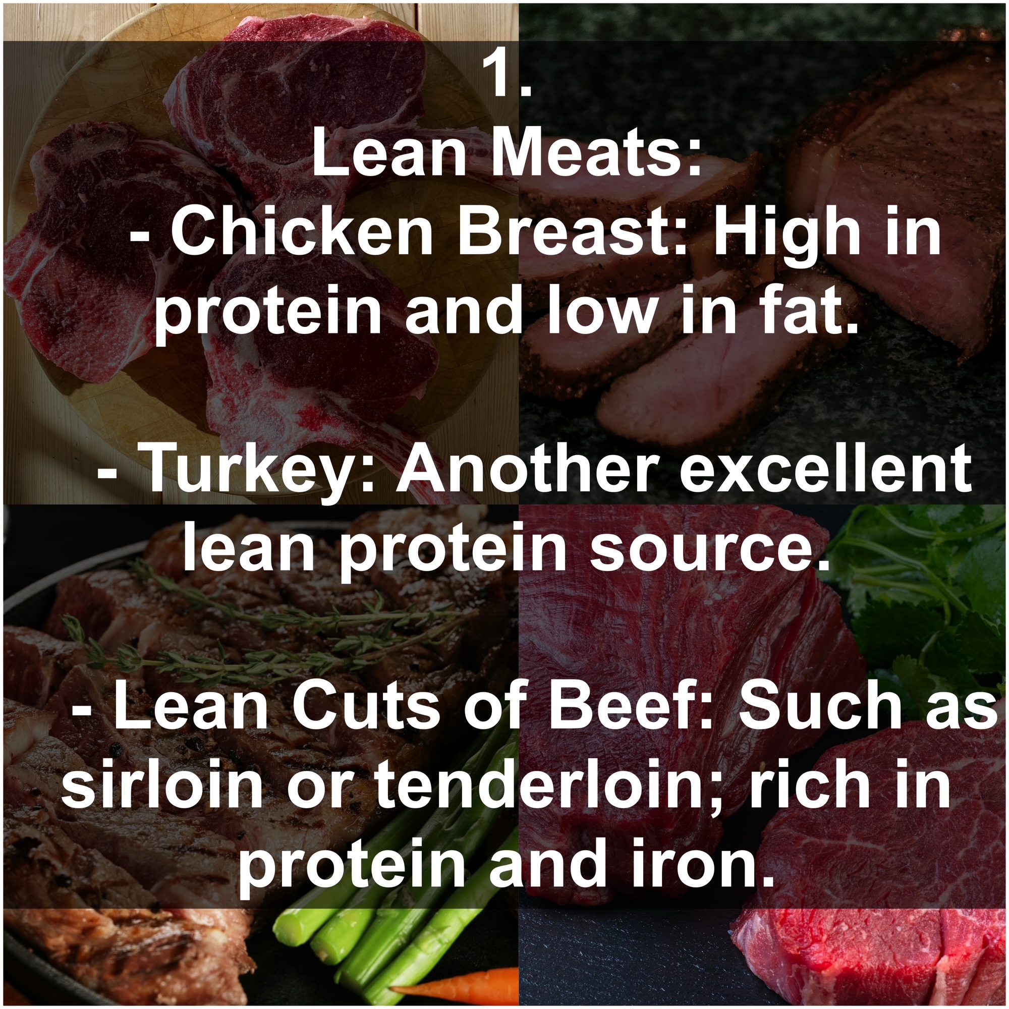 1. Lean Meats: - Chicken Breast: High in protein and low in fat. - Turkey: Another excellent lean protein source. - Lean Cuts of Beef: Such as sirloin or tenderloin; rich in protein and iron.