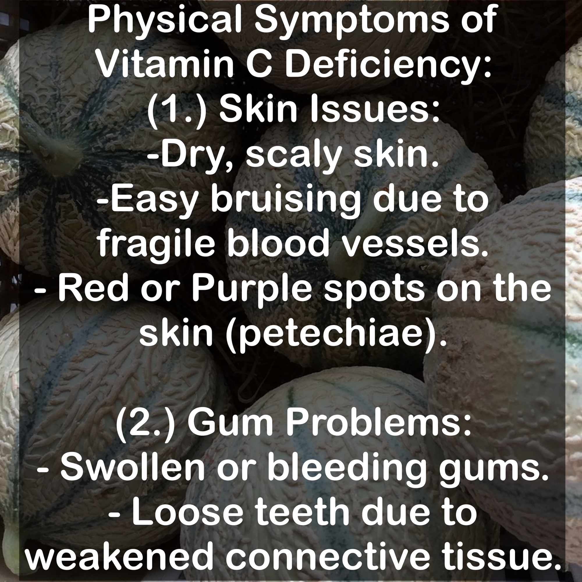 Physical Symptoms of Vitamin C Deficiency: (1.) Skin Issues: -Dry, scaly skin. -Easy bruising due to fragile blood vessels. - Red or Purple spots on the skin (petechiae). (2.) Gum Problems: - Swollen or bleeding gums. - Loose teeth due to weakened connective tissue.