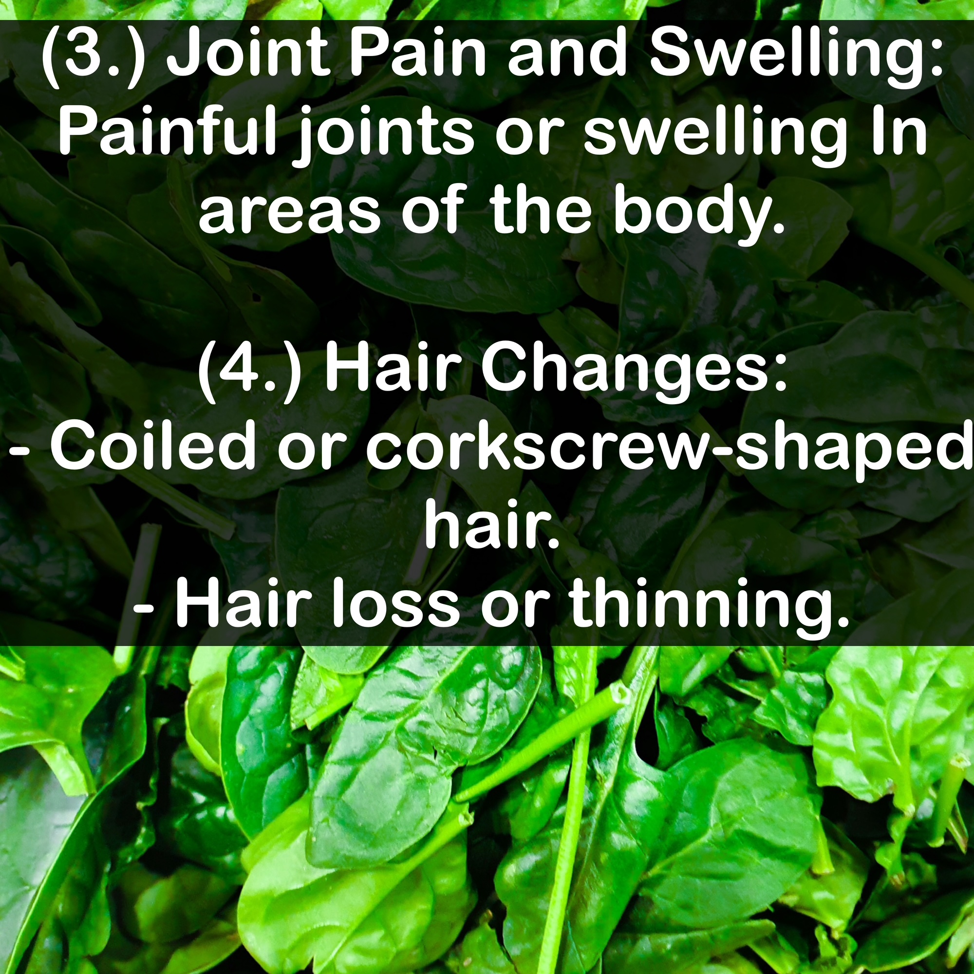 (3.) Joint Pain and Swelling: Painful joints or swelling In areas of the body. (4.) Hair Changes: - Coiled or corkscrew-shaped hair. - Hair loss or thinning.