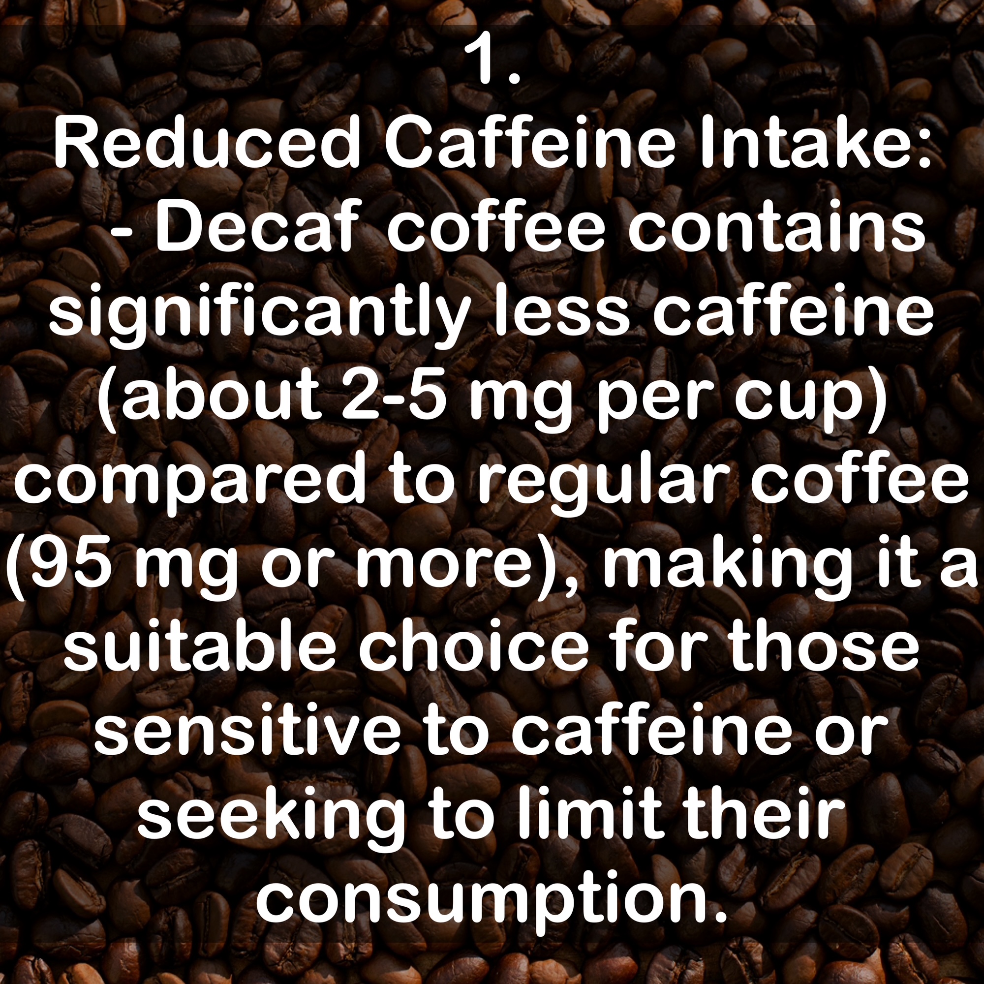1. Reduced Caffeine Intake: - Decaf coffee contains significantly less caffeine (about 2-5 mg per cup) compared to regular coffee (95 mg or more), making it a suitable choice for those sensitive to caffeine or seeking to limit their consumption.