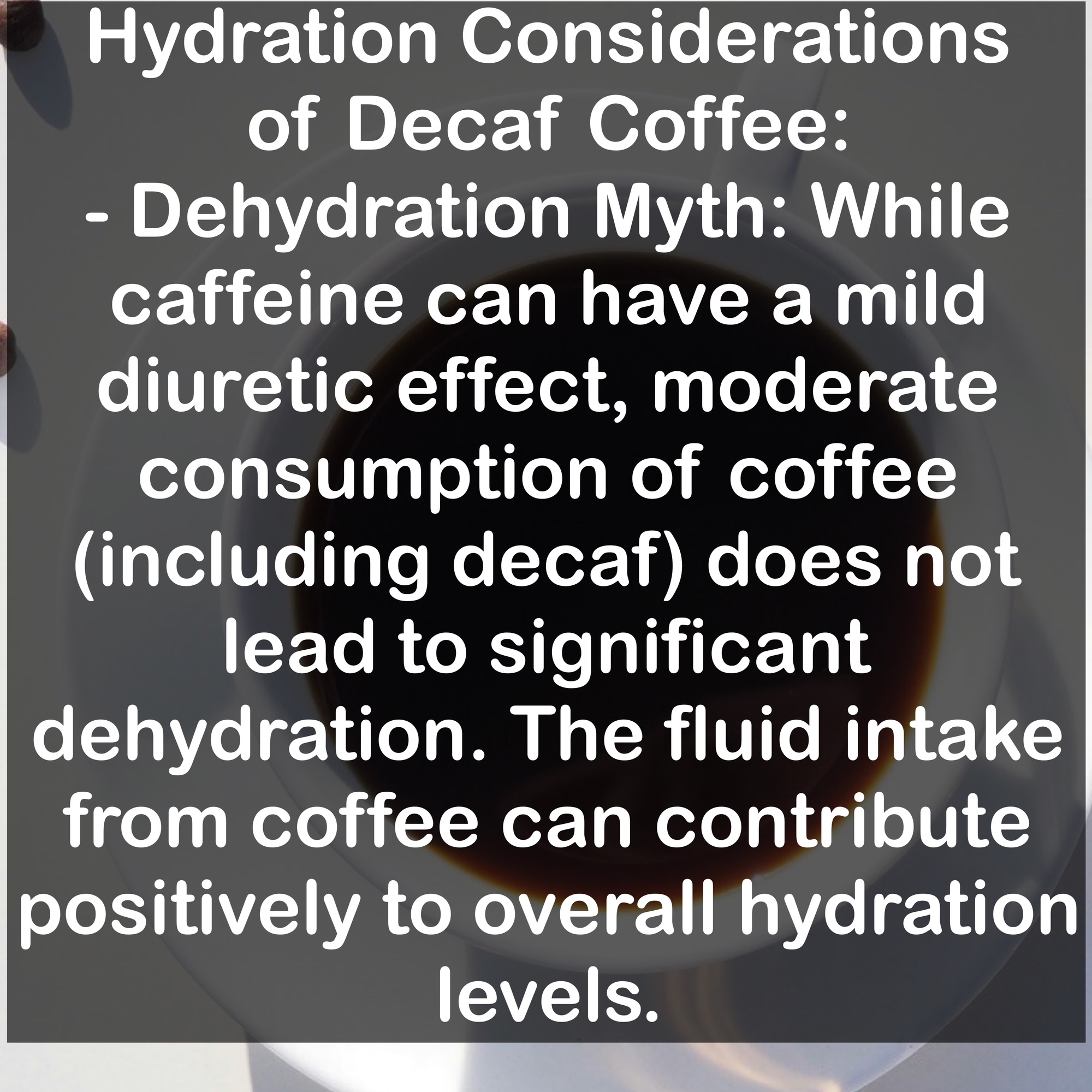 Hydration Considerations of Decaf Coffee: - Dehydration Myth: While caffeine can have a mild diuretic effect, moderate consumption of coffee (including decaf) does not lead to significant dehydration. The fluid intake from coffee can contribute positively to overall hydration levels.