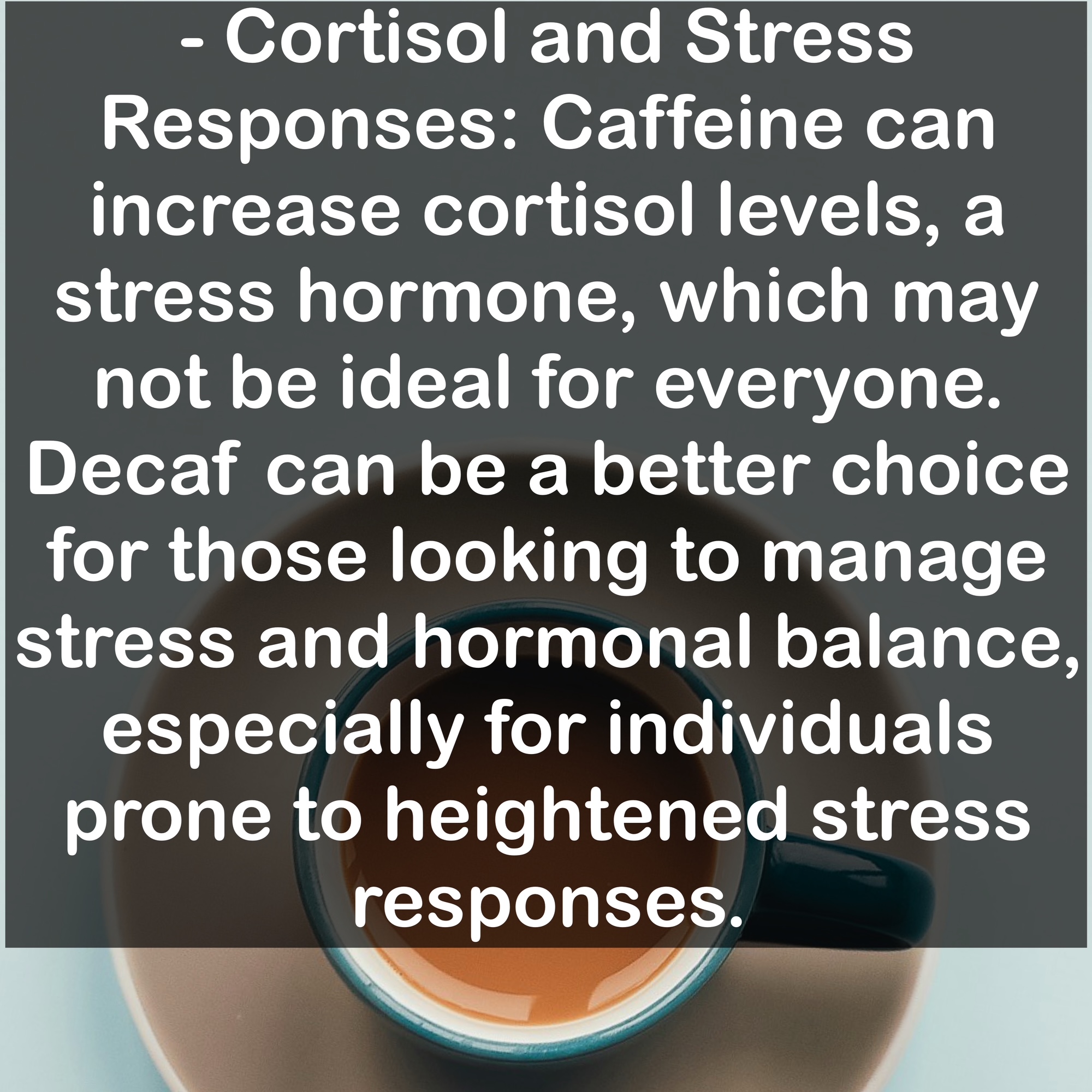 - Cortisol and Stress Responses: Caffeine can increase cortisol levels, a stress hormone, which may not be ideal for everyone. Decaf can be a better choice for those looking to manage stress and hormonal balance, especially for individuals prone to heightened stress responses.