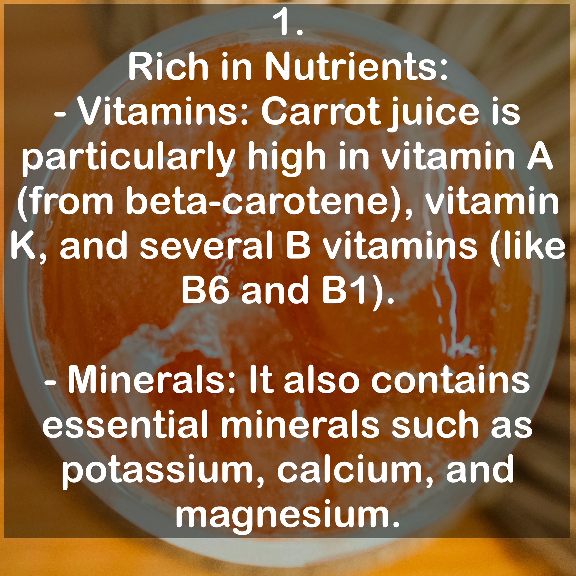 1. Rich in Nutrients: - Vitamins: Carrot juice is particularly high in vitamin A (from beta-carotene), vitamin K, and several B vitamins (like B6 and B1). - Minerals: It also contains essential minerals such as potassium, calcium, and magnesium.