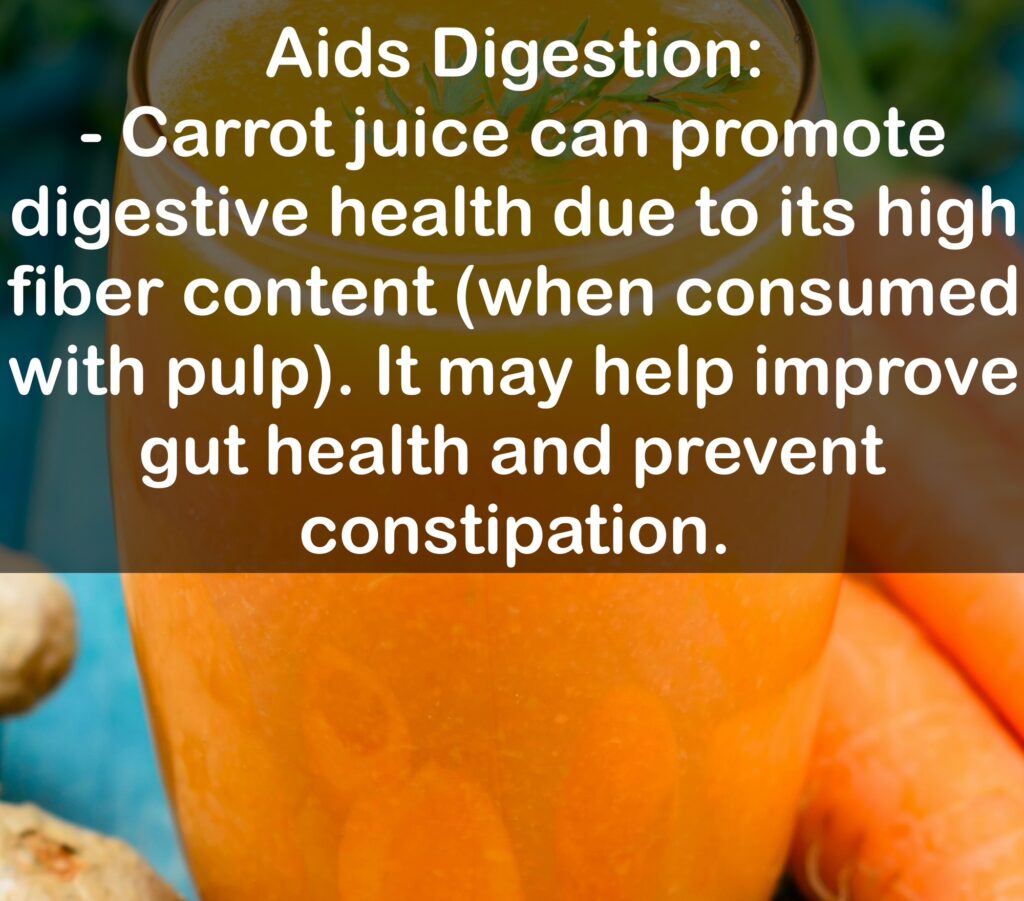 5. Aids Digestion: - Carrot juice can promote digestive health due to its high fiber content (when consumed with pulp). It may help improve gut health and prevent constipation.