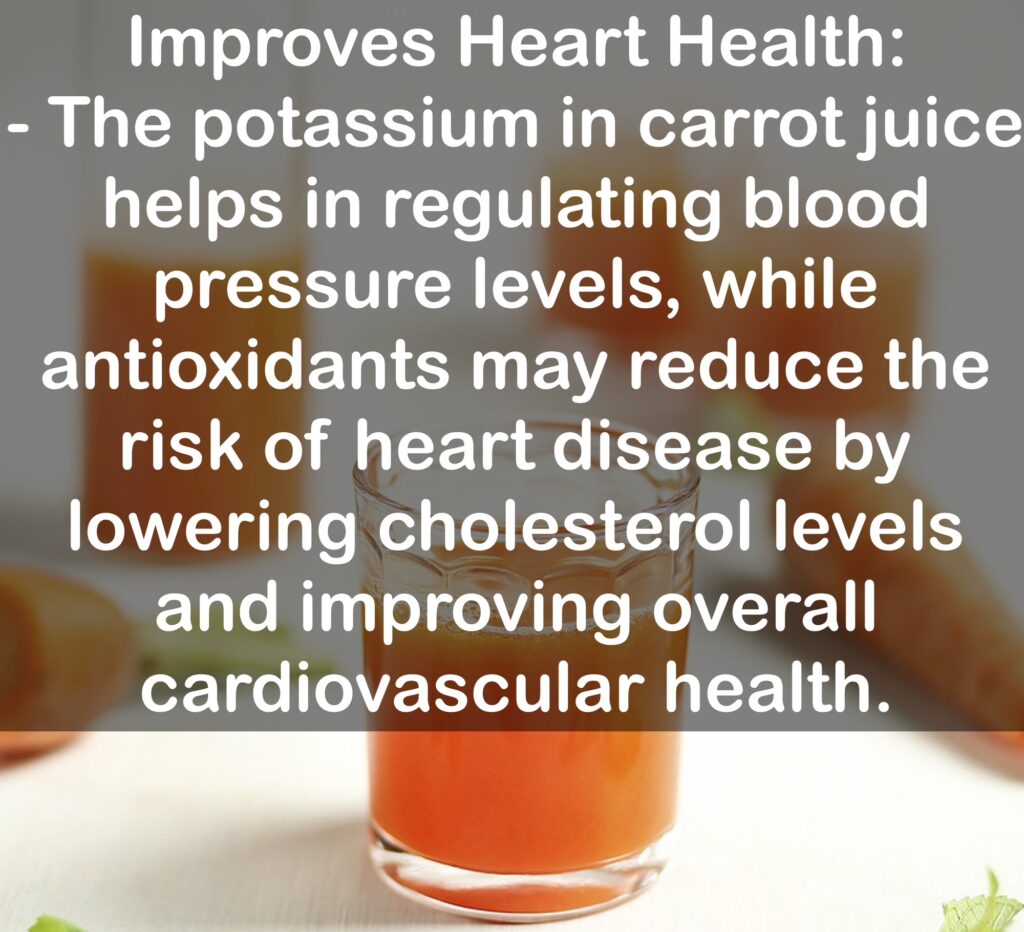 6. Improves Heart Health: - The potassium in carrot juice helps in regulating blood pressure levels, while antioxidants may reduce the risk of heart disease by lowering cholesterol levels and improving overall cardiovascular health.