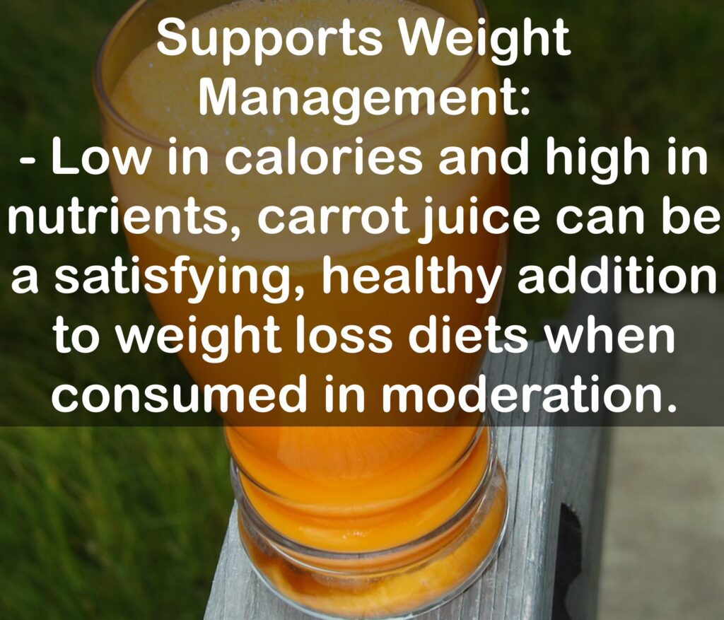 7. Supports Weight Management: - Low in calories and high in nutrients, carrot juice can be a satisfying, healthy addition to weight loss diets when consumed in moderation.