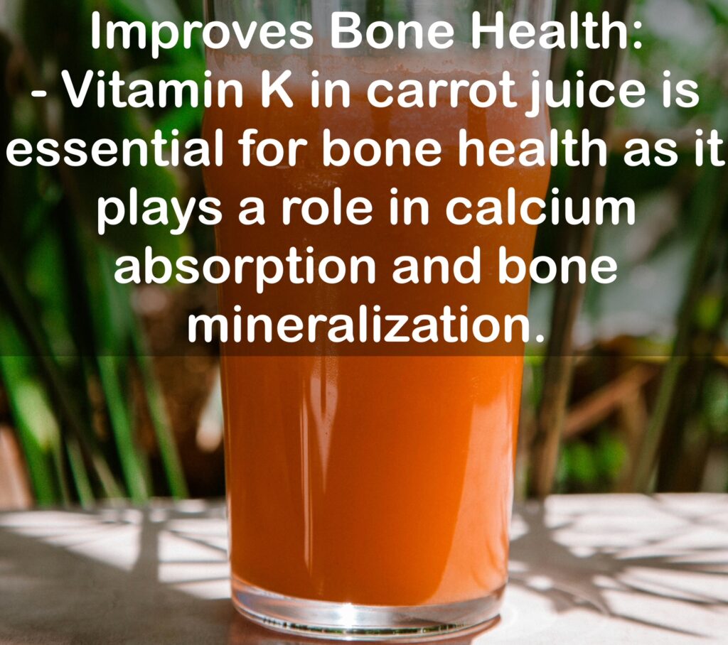 10. Improves Bone Health: - Vitamin K in carrot juice is essential for bone health as it plays a role in calcium absorption and bone mineralization.