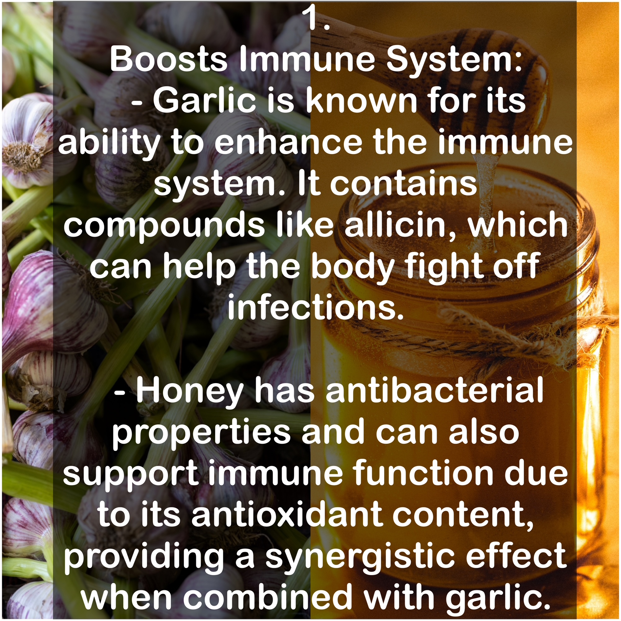1. Boosts Immune System: - Garlic is known for its ability to enhance the immune system. It contains compounds like allicin, which can help the body fight off infections. - Honey has antibacterial properties and can also support immune function due to its antioxidant content, providing a synergistic effect when combined with garlic.